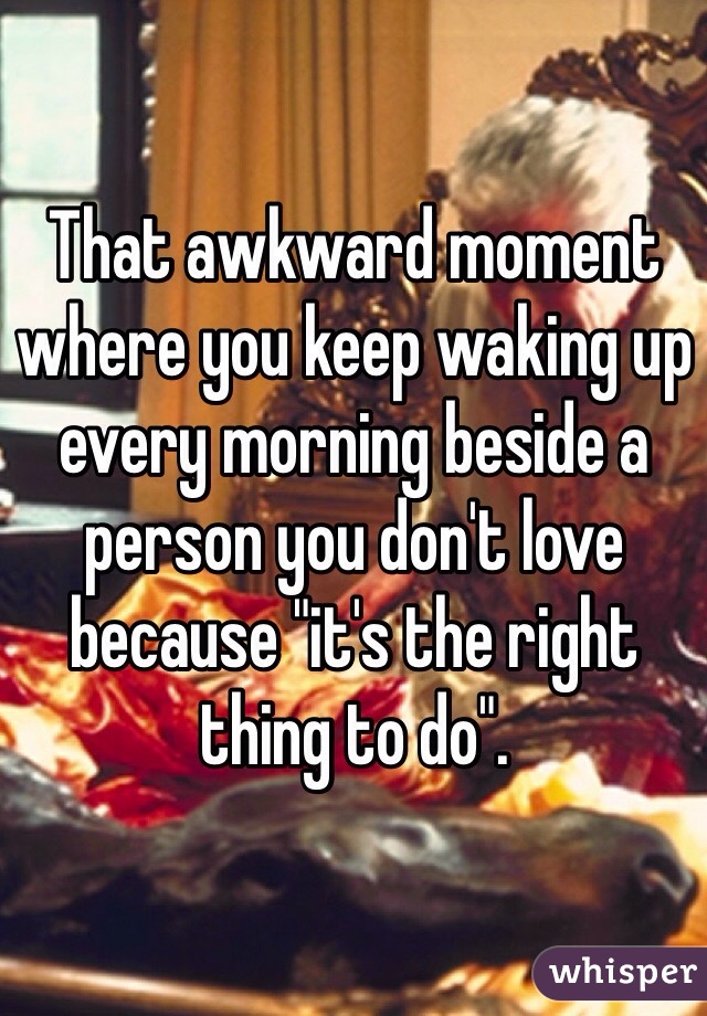 That awkward moment where you keep waking up every morning beside a person you don't love because "it's the right thing to do". 