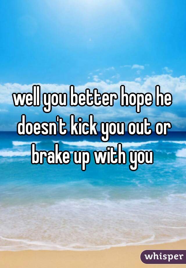 well you better hope he doesn't kick you out or brake up with you 
