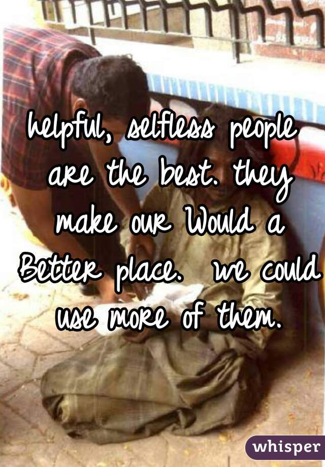 helpful, selfless people are the best. they make our Would a Better place.  we could use more of them.