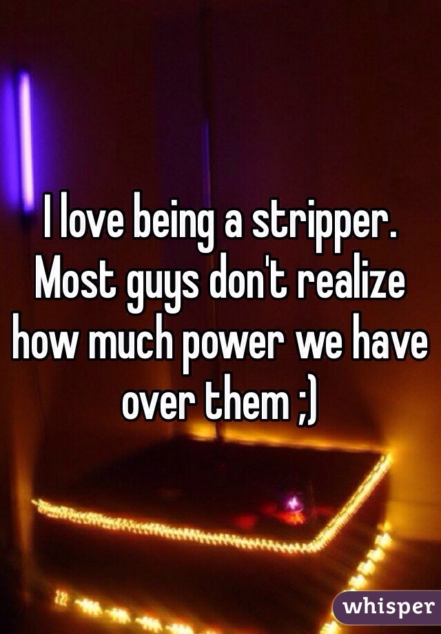 I love being a stripper. Most guys don't realize how much power we have over them ;)