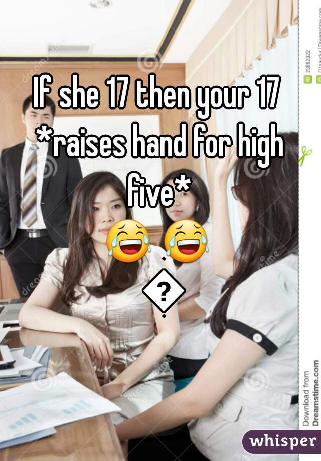 If she 17 then your 17 




*raises hand for high five* 



😂 😂  😂
  