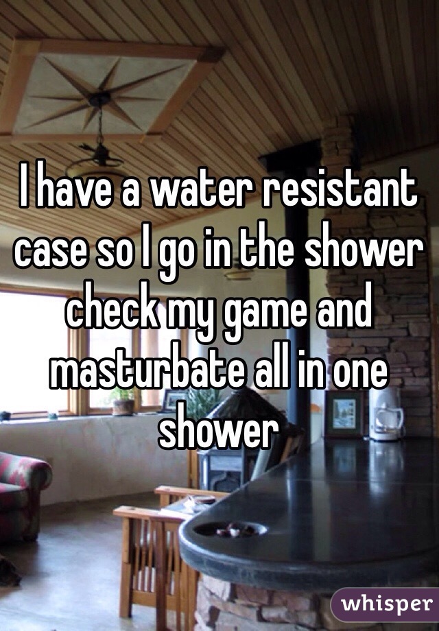 I have a water resistant case so I go in the shower check my game and masturbate all in one shower