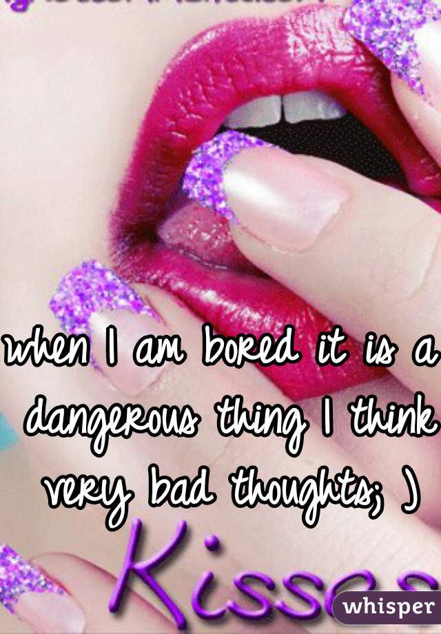 when I am bored it is a dangerous thing I think very bad thoughts; )