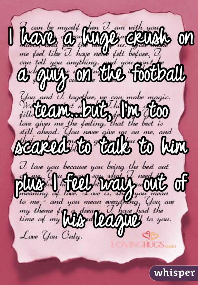 I have a huge crush on a guy on the football team...but, I'm too scared to talk to him plus I feel way out of his league