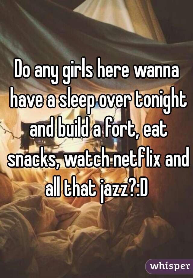 Do any girls here wanna have a sleep over tonight and build a fort, eat snacks, watch netflix and all that jazz?:D 