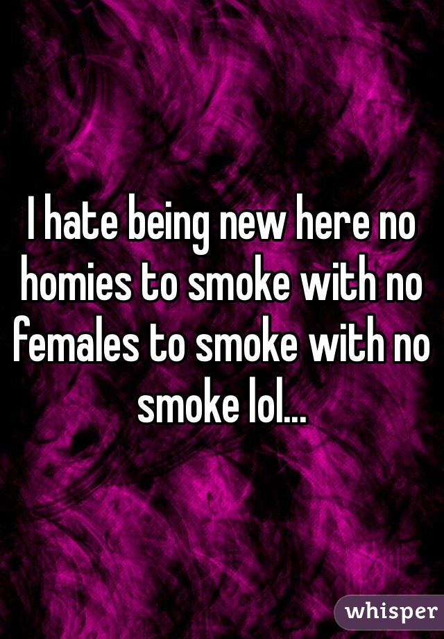I hate being new here no homies to smoke with no females to smoke with no smoke lol...