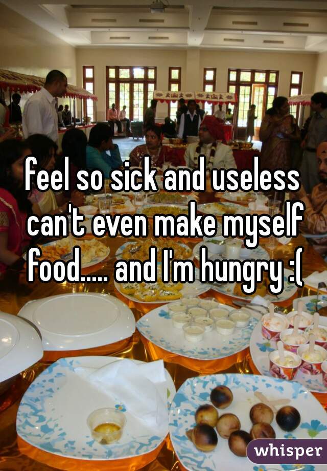 feel so sick and useless can't even make myself food..... and I'm hungry :(