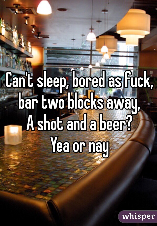 Can't sleep, bored as fuck, bar two blocks away,
A shot and a beer?
Yea or nay