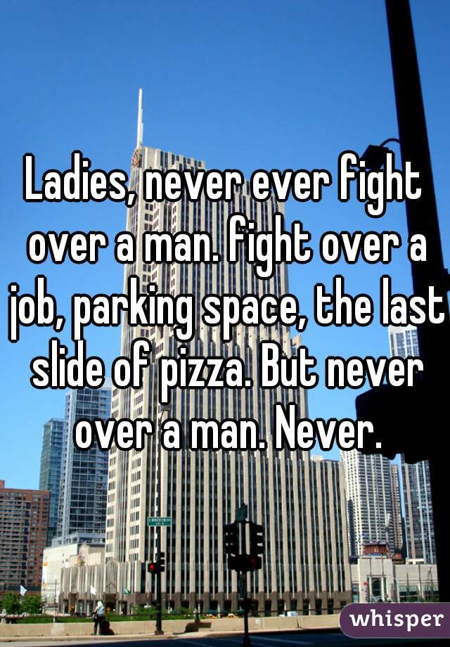 Ladies, never ever fight over a man. fight over a job, parking space, the last slide of pizza. But never over a man. Never.