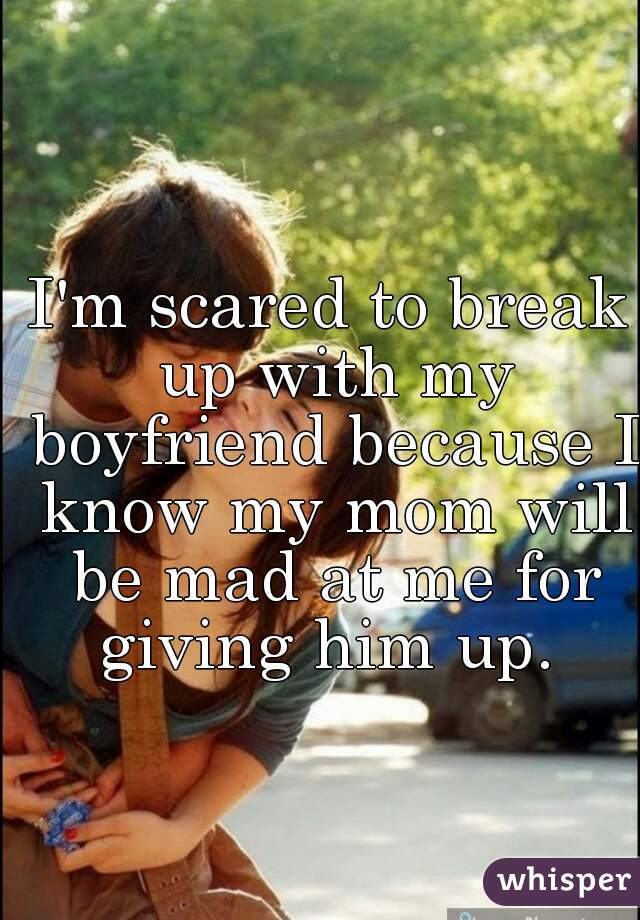 I'm scared to break up with my boyfriend because I know my mom will be mad at me for giving him up. 