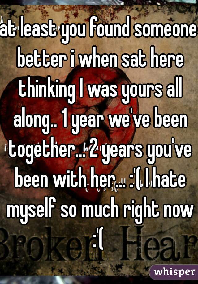 at least you found someone better i when sat here thinking I was yours all along.. 1 year we've been together... 2 years you've been with her... :'( I hate myself so much right now :'( 