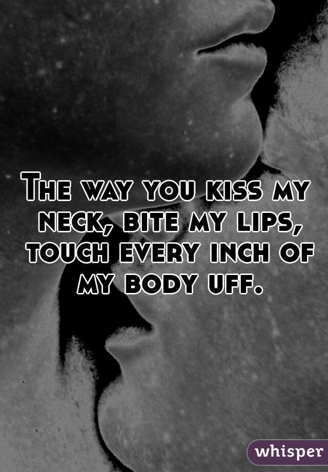 The way you kiss my neck, bite my lips, touch every inch of my body uff.