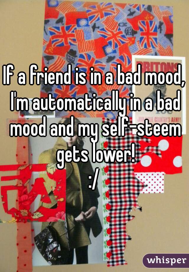 If a friend is in a bad mood, I'm automatically in a bad mood and my self-steem gets lower!
:/