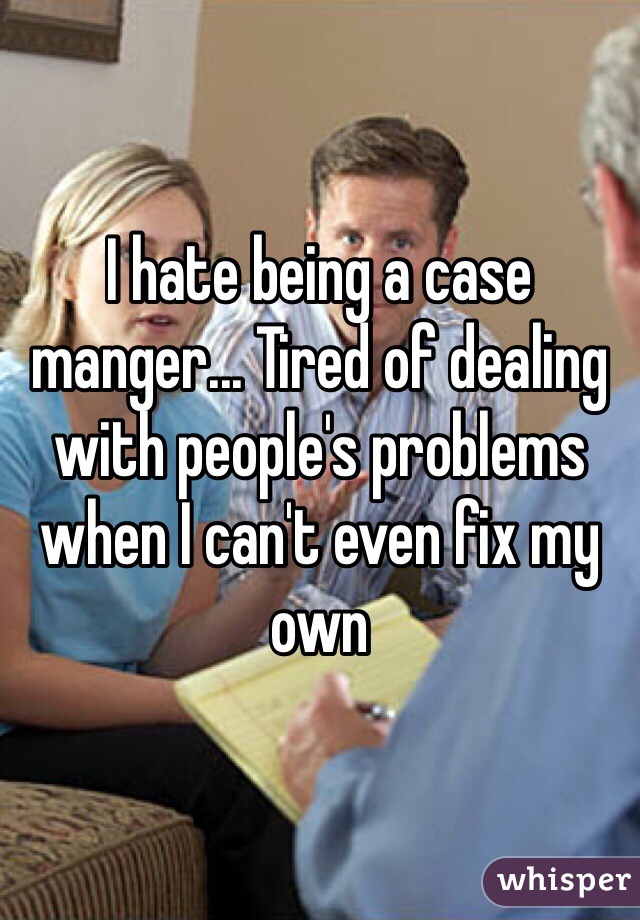 I hate being a case manger... Tired of dealing with people's problems when I can't even fix my own 