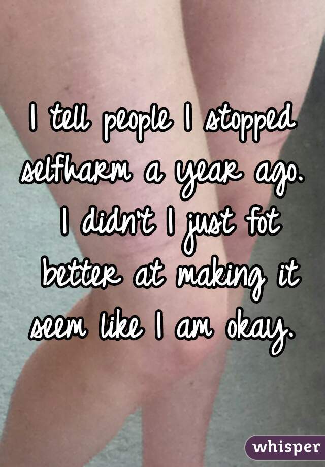 I tell people I stopped selfharm a year ago.  I didn't I just fot better at making it seem like I am okay. 