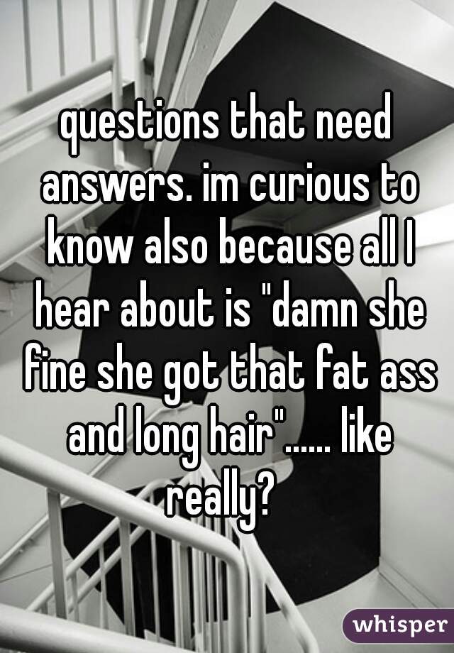 questions that need answers. im curious to know also because all I hear about is "damn she fine she got that fat ass and long hair"...... like really?  
