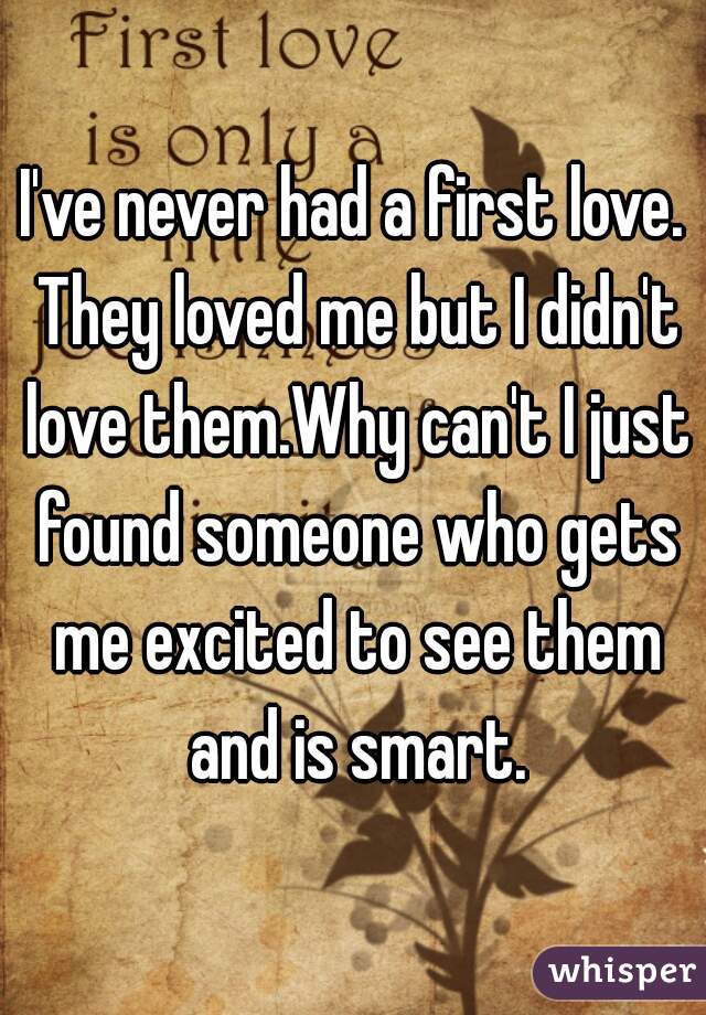 I've never had a first love. They loved me but I didn't love them.Why can't I just found someone who gets me excited to see them and is smart.