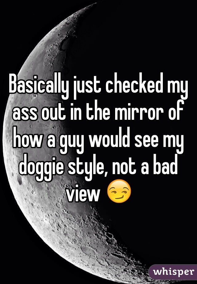 Basically just checked my ass out in the mirror of how a guy would see my doggie style, not a bad view 😏