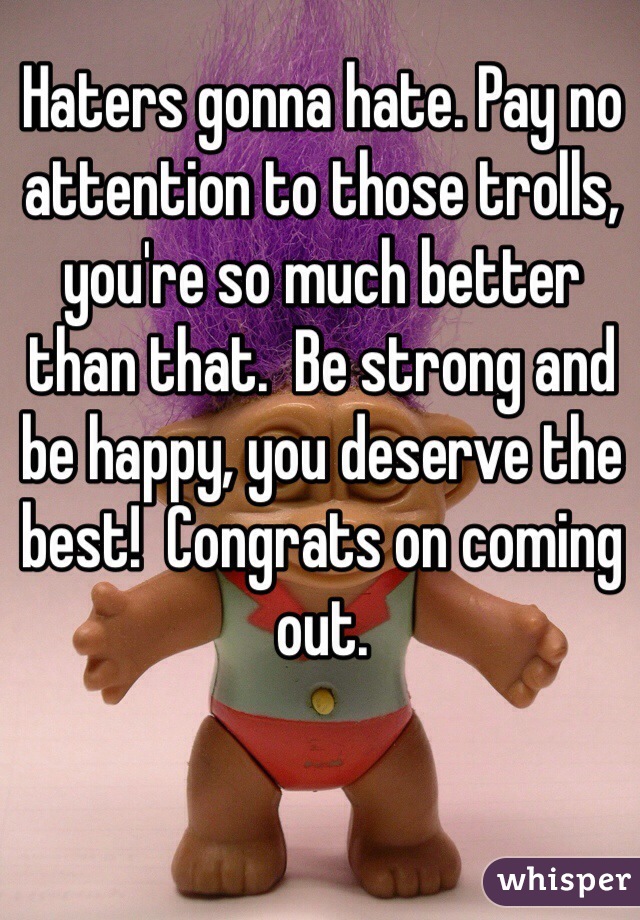 Haters gonna hate. Pay no attention to those trolls, you're so much better than that.  Be strong and be happy, you deserve the best!  Congrats on coming out.