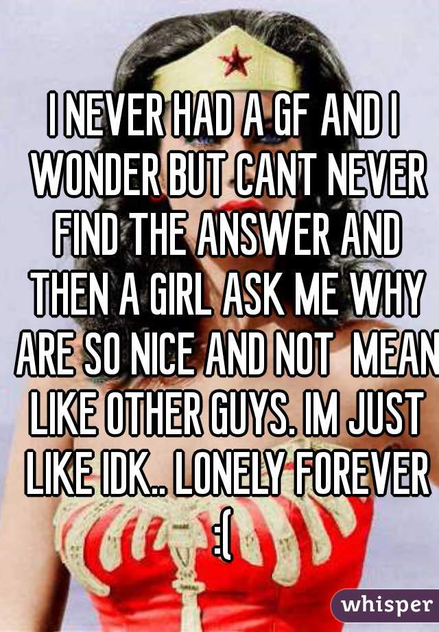 I NEVER HAD A GF AND I WONDER BUT CANT NEVER FIND THE ANSWER AND THEN A GIRL ASK ME WHY ARE SO NICE AND NOT  MEAN LIKE OTHER GUYS. IM JUST LIKE IDK.. LONELY FOREVER :( 
