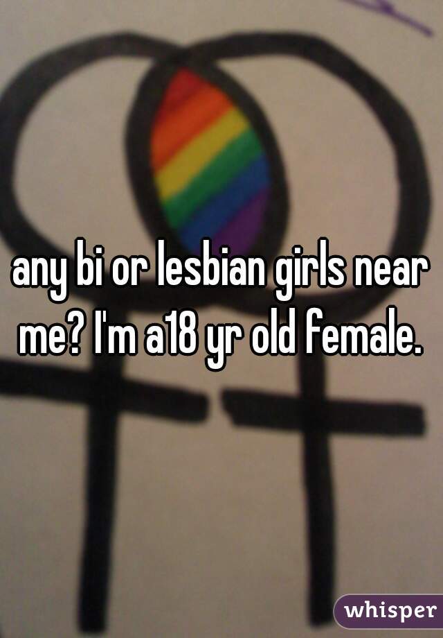 any bi or lesbian girls near me? I'm a18 yr old female. 