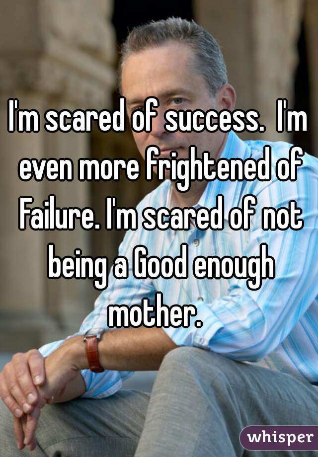 I'm scared of success.  I'm even more frightened of Failure. I'm scared of not being a Good enough mother.  
