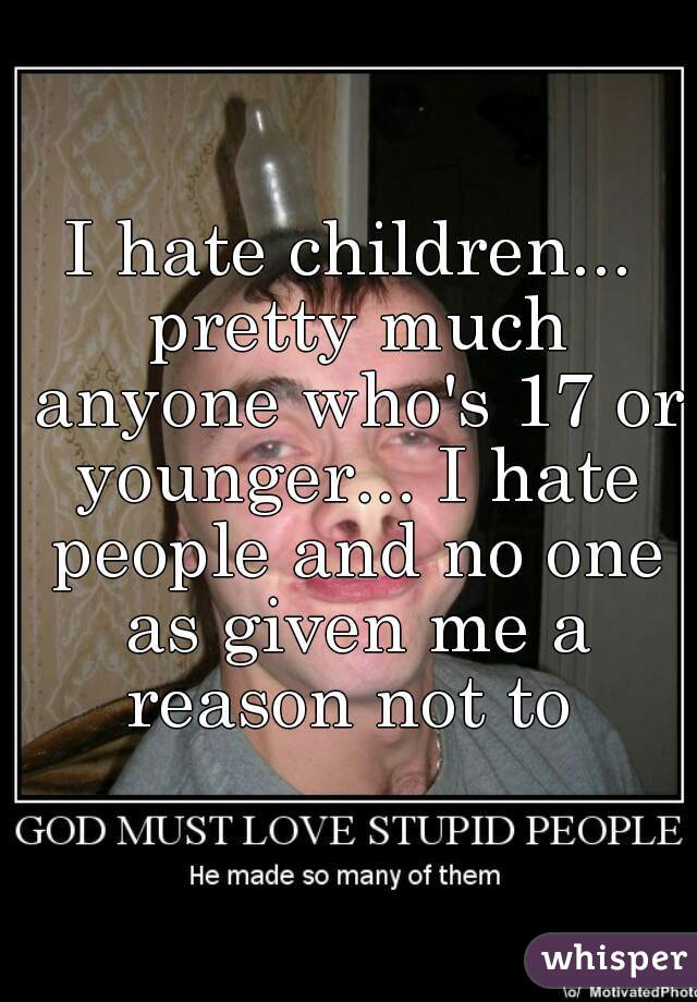 I hate children... pretty much anyone who's 17 or younger... I hate people and no one as given me a reason not to 
