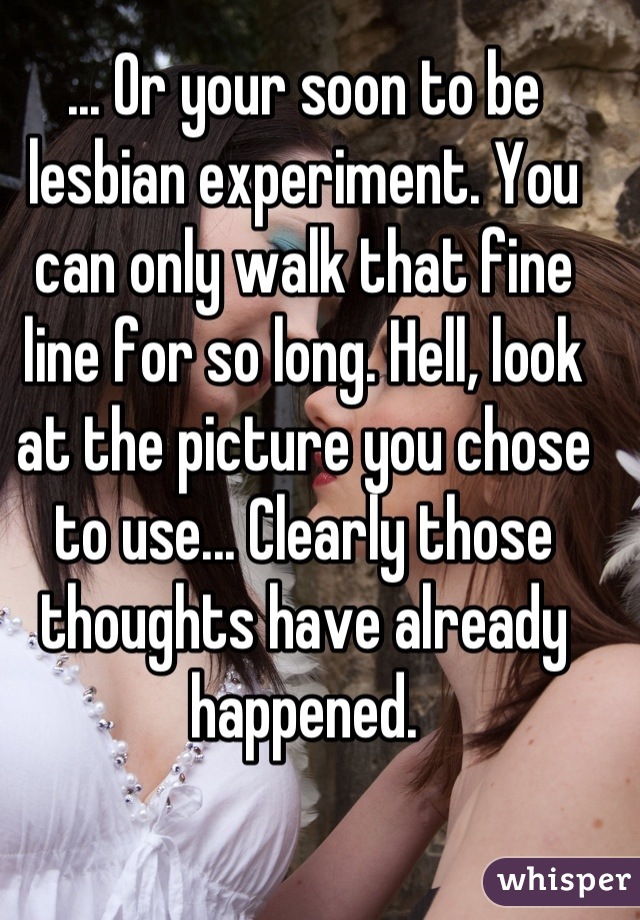 ... Or your soon to be lesbian experiment. You can only walk that fine line for so long. Hell, look at the picture you chose to use... Clearly those thoughts have already happened.