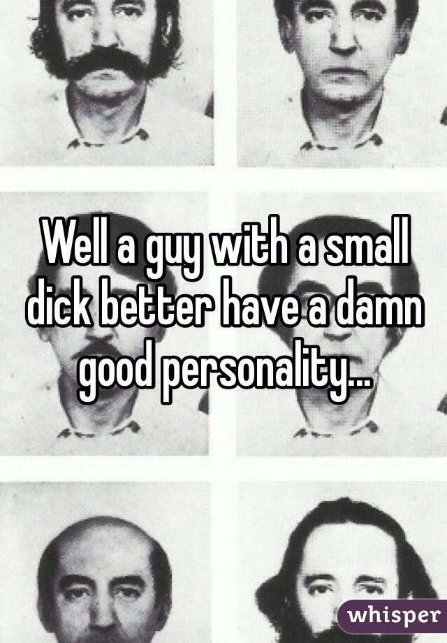Well a guy with a small dick better have a damn good personality...