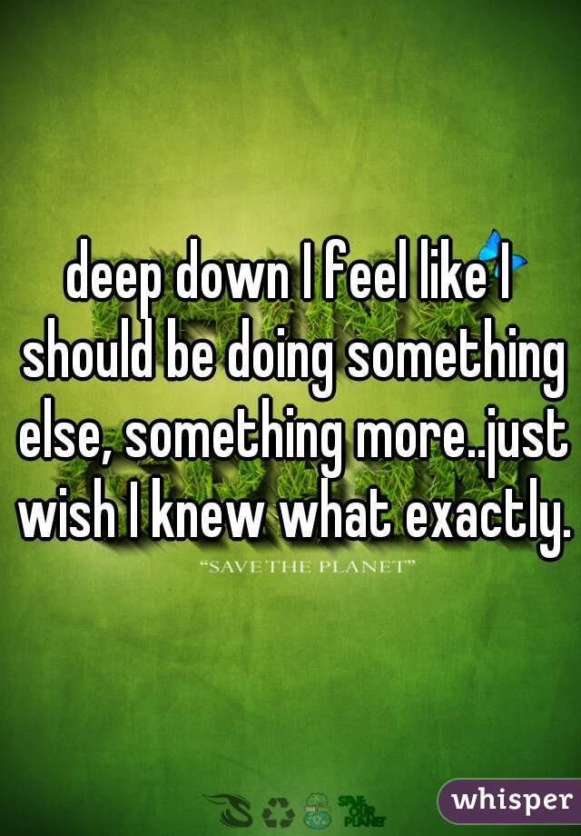 deep down I feel like I should be doing something else, something more..just wish I knew what exactly.