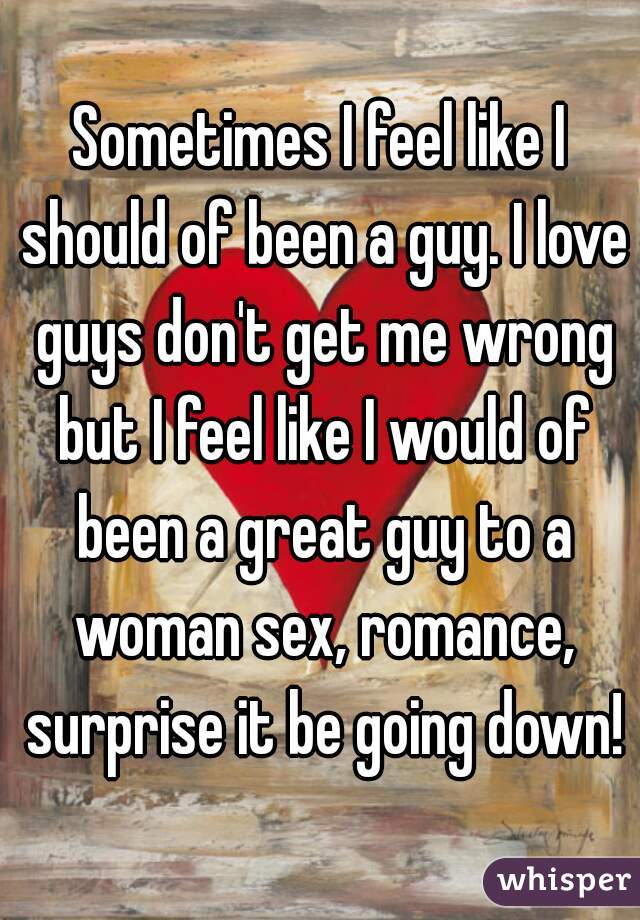 Sometimes I feel like I should of been a guy. I love guys don't get me wrong but I feel like I would of been a great guy to a woman sex, romance, surprise it be going down!