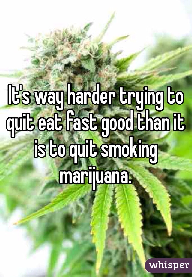 It's way harder trying to quit eat fast good than it is to quit smoking marijuana.