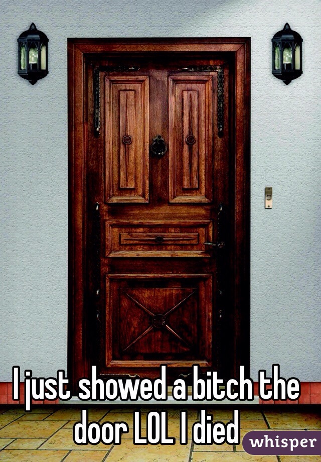 I just showed a bitch the door LOL I died 