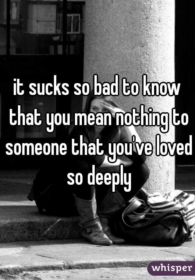 it sucks so bad to know that you mean nothing to someone that you've loved so deeply