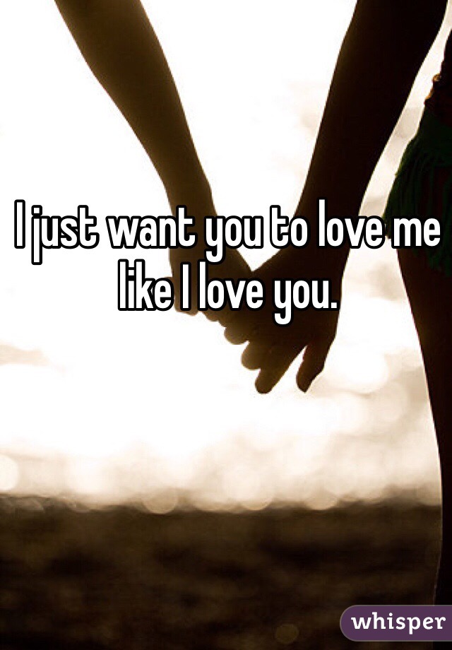 I just want you to love me like I love you.