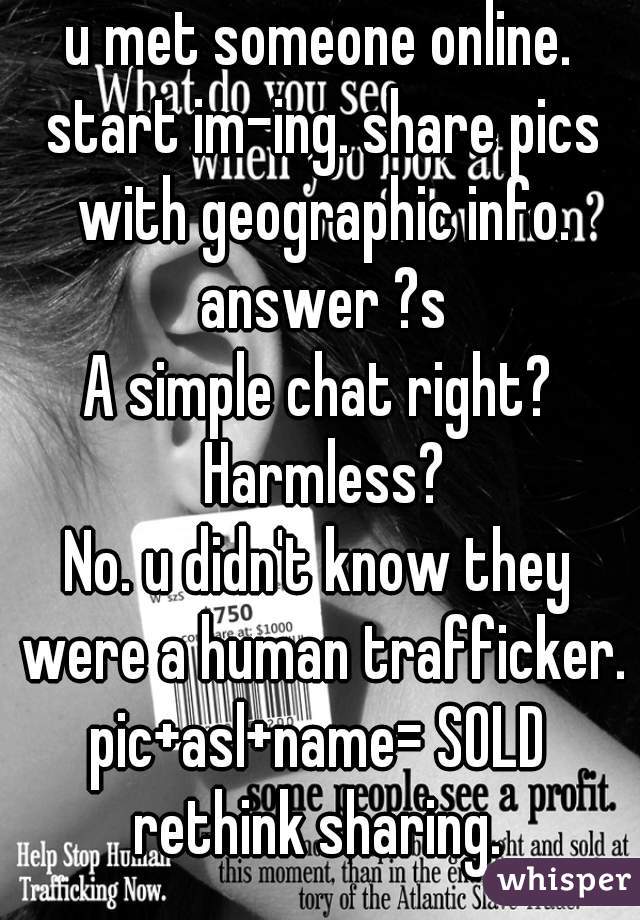 u met someone online. start im-ing. share pics with geographic info. answer ?s

A simple chat right? Harmless?

No. u didn't know they were a human trafficker.

pic+asl+name= SOLD

rethink sharing.


