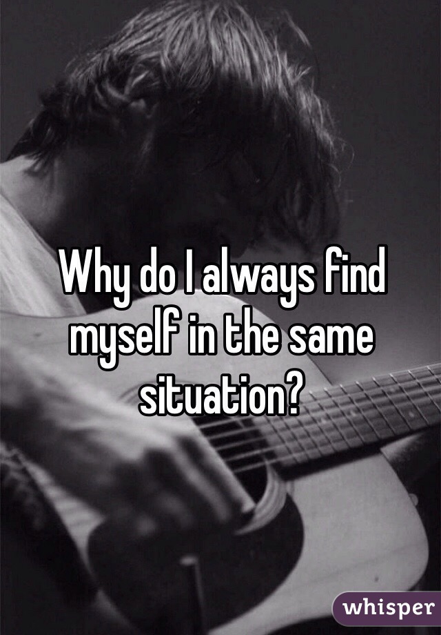Why do I always find myself in the same situation? 