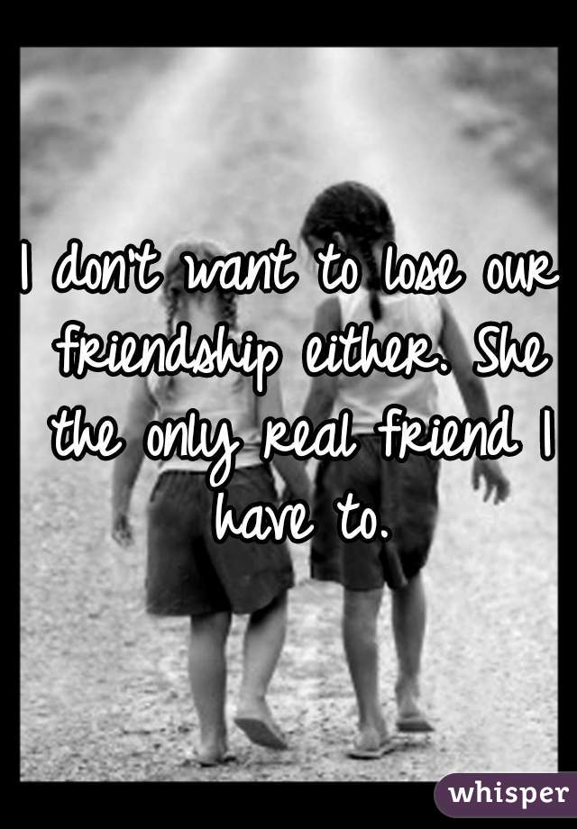 I don't want to lose our friendship either. She the only real friend I have to.
