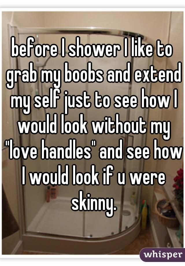 before I shower I like to grab my boobs and extend my self just to see how I would look without my "love handles" and see how I would look if u were skinny.