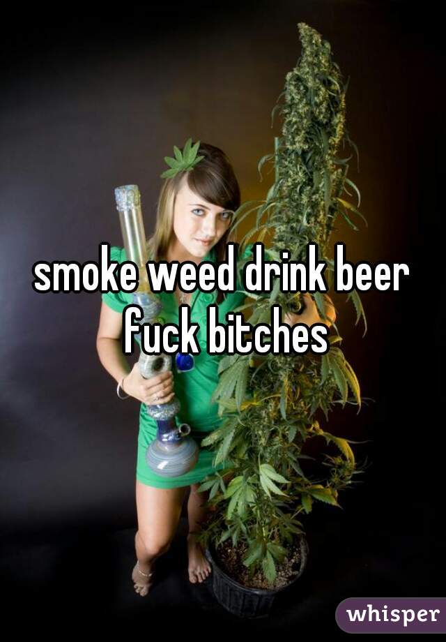 smoke weed drink beer fuck bitches