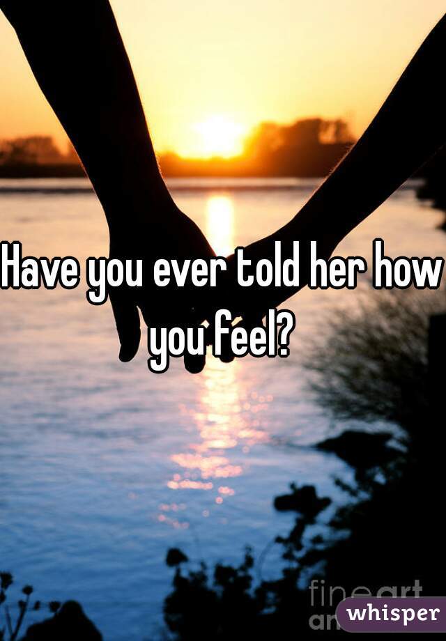 Have you ever told her how you feel? 