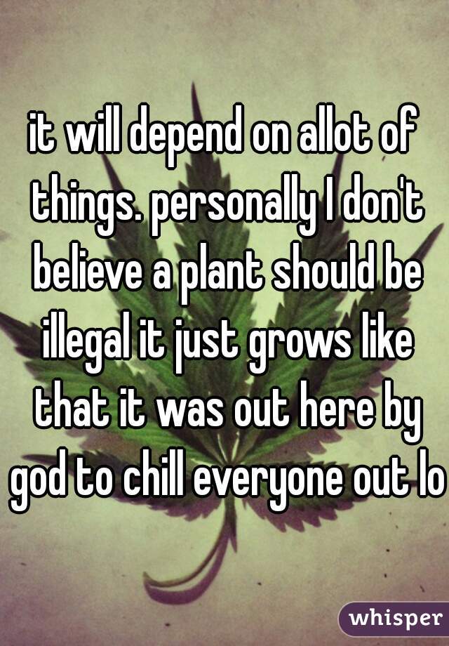 it will depend on allot of things. personally I don't believe a plant should be illegal it just grows like that it was out here by god to chill everyone out lol