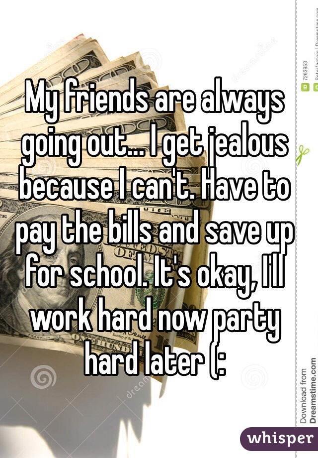 My friends are always going out... I get jealous because I can't. Have to pay the bills and save up for school. It's okay, I'll work hard now party hard later (: