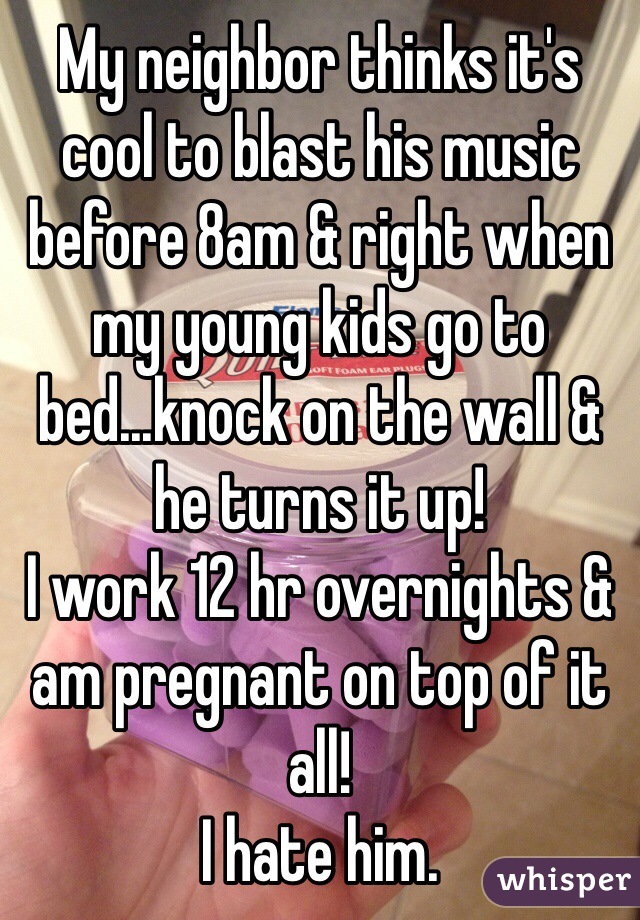 My neighbor thinks it's cool to blast his music before 8am & right when my young kids go to bed...knock on the wall & he turns it up! 
I work 12 hr overnights & am pregnant on top of it all!
I hate him.