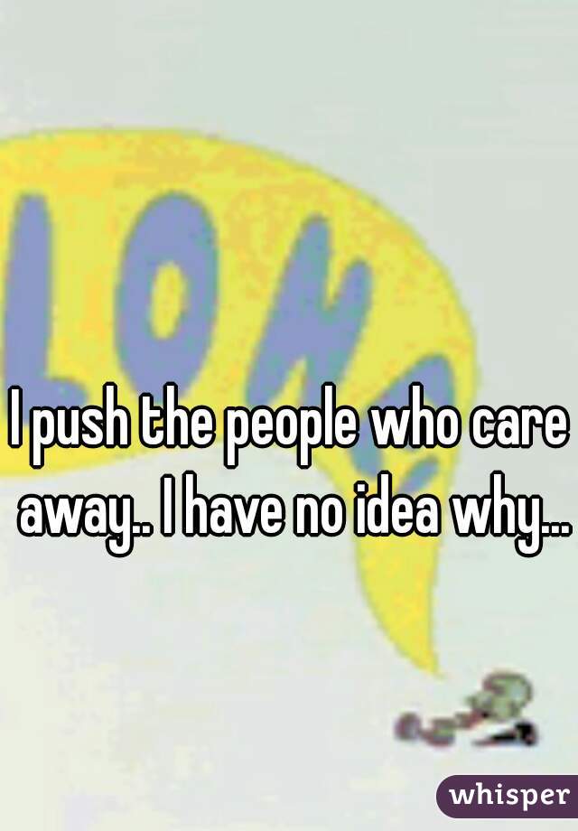 I push the people who care away.. I have no idea why... 