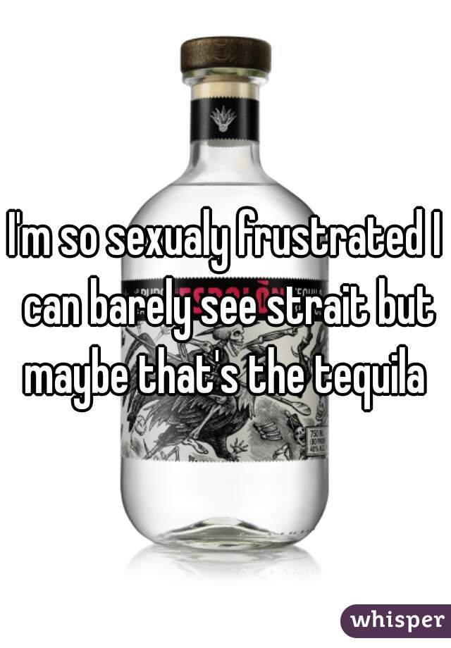 I'm so sexualy frustrated I can barely see strait but maybe that's the tequila 