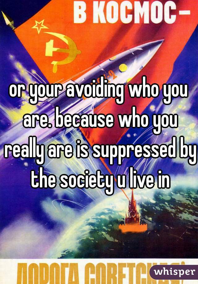 or your avoiding who you are. because who you really are is suppressed by the society u live in