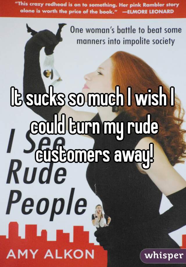It sucks so much I wish I could turn my rude customers away!