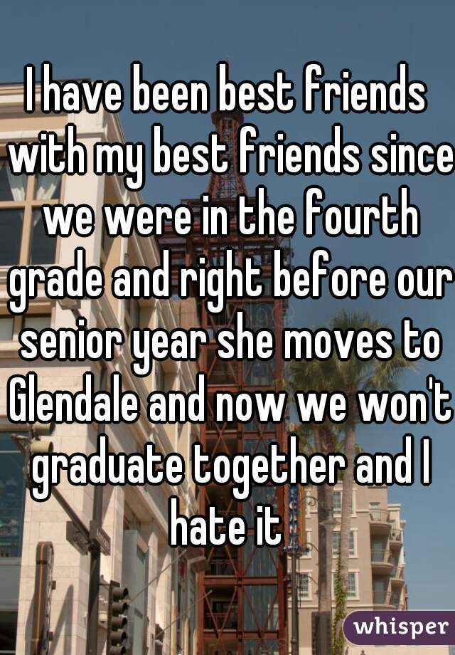 I have been best friends with my best friends since we were in the fourth grade and right before our senior year she moves to Glendale and now we won't graduate together and I hate it 