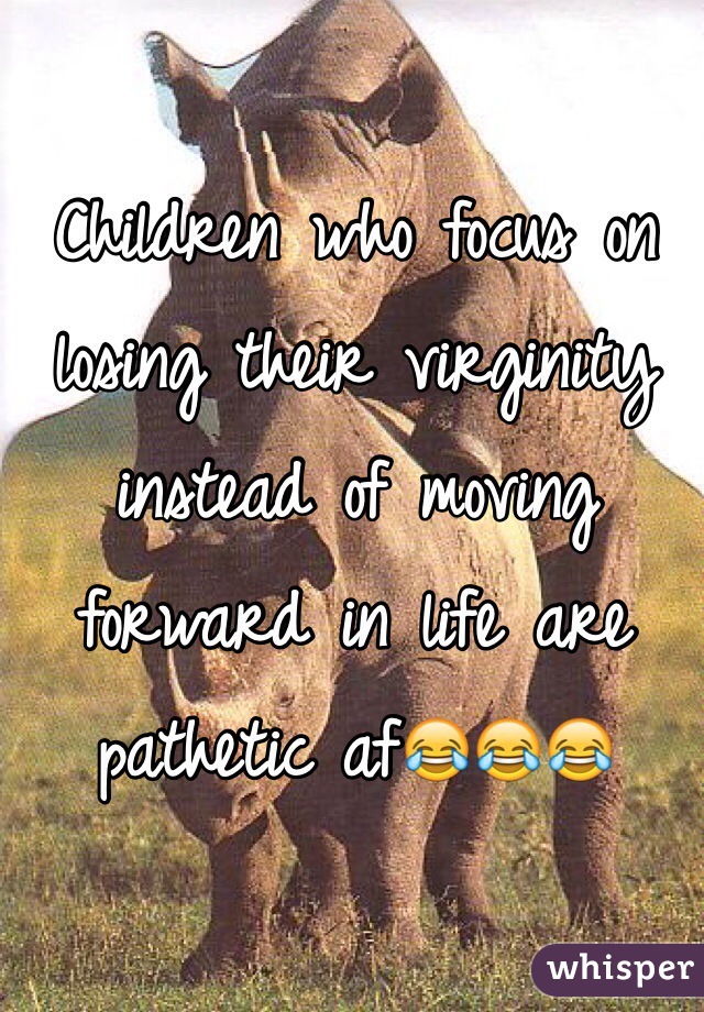 Children who focus on losing their virginity instead of moving forward in life are pathetic af😂😂😂